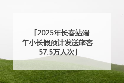 2025年长春站端午小长假预计发送旅客57.5万人次