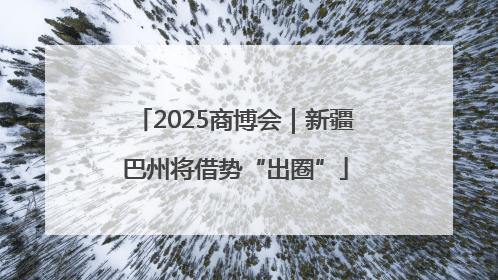 2025商博会｜新疆巴州将借势“出圈”