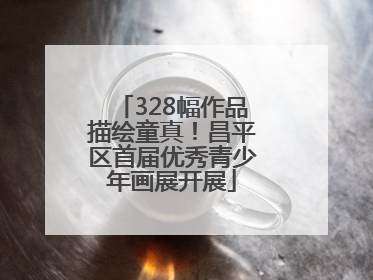 328幅作品描绘童真！昌平区首届优秀青少年画展开展