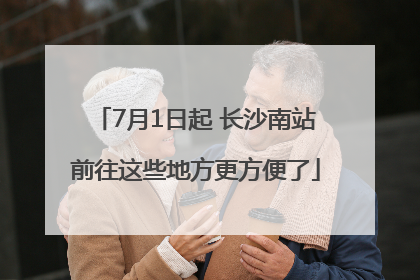 7月1日起 长沙南站前往这些地方更方便了