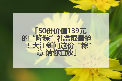 50份价值139元的“隆粽”礼盒限量抢！大江新闻这份“粽”意 请你查收