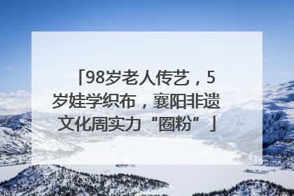 98岁老人传艺，5岁娃学织布，襄阳非遗文化周实力“圈粉”